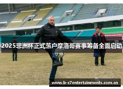 2025非洲杯正式落户摩洛哥赛事筹备全面启动